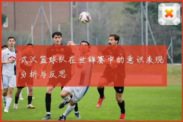 武汉篮球队在世锦赛中的意识表现分析与反思