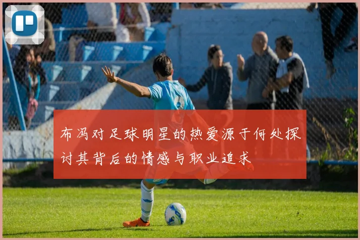 布冯对足球明星的热爱源于何处探讨其背后的情感与职业追求