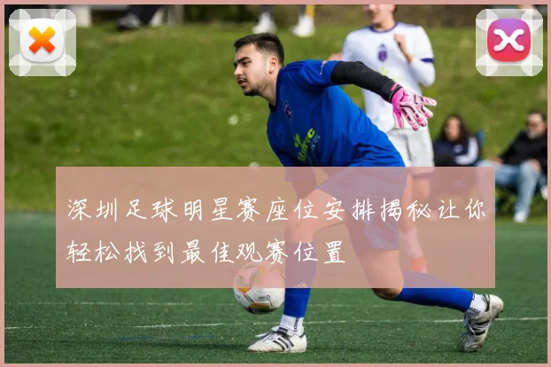 深圳足球明星赛座位安排揭秘让你轻松找到最佳观赛位置