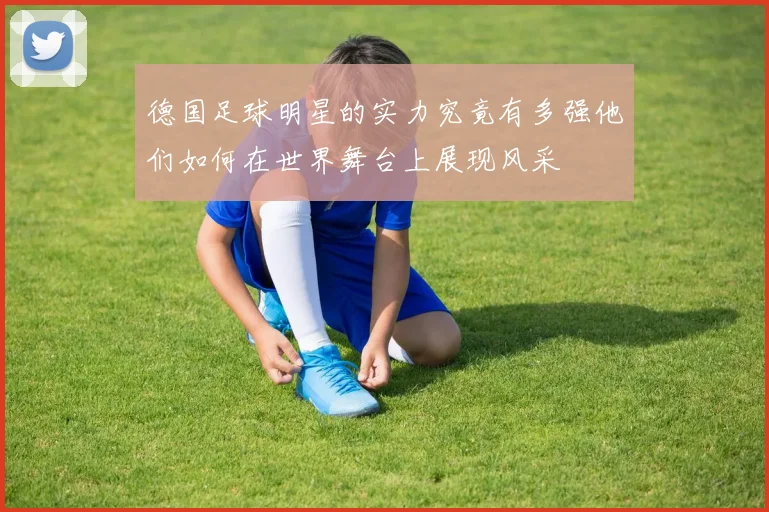 德国足球明星的实力究竟有多强他们如何在世界舞台上展现风采