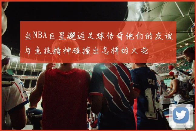 当NBA巨星邂逅足球传奇他们的友谊与竞技精神碰撞出怎样的火花