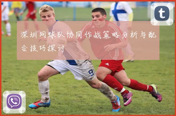 深圳网球队协同作战策略分析与配合技巧探讨